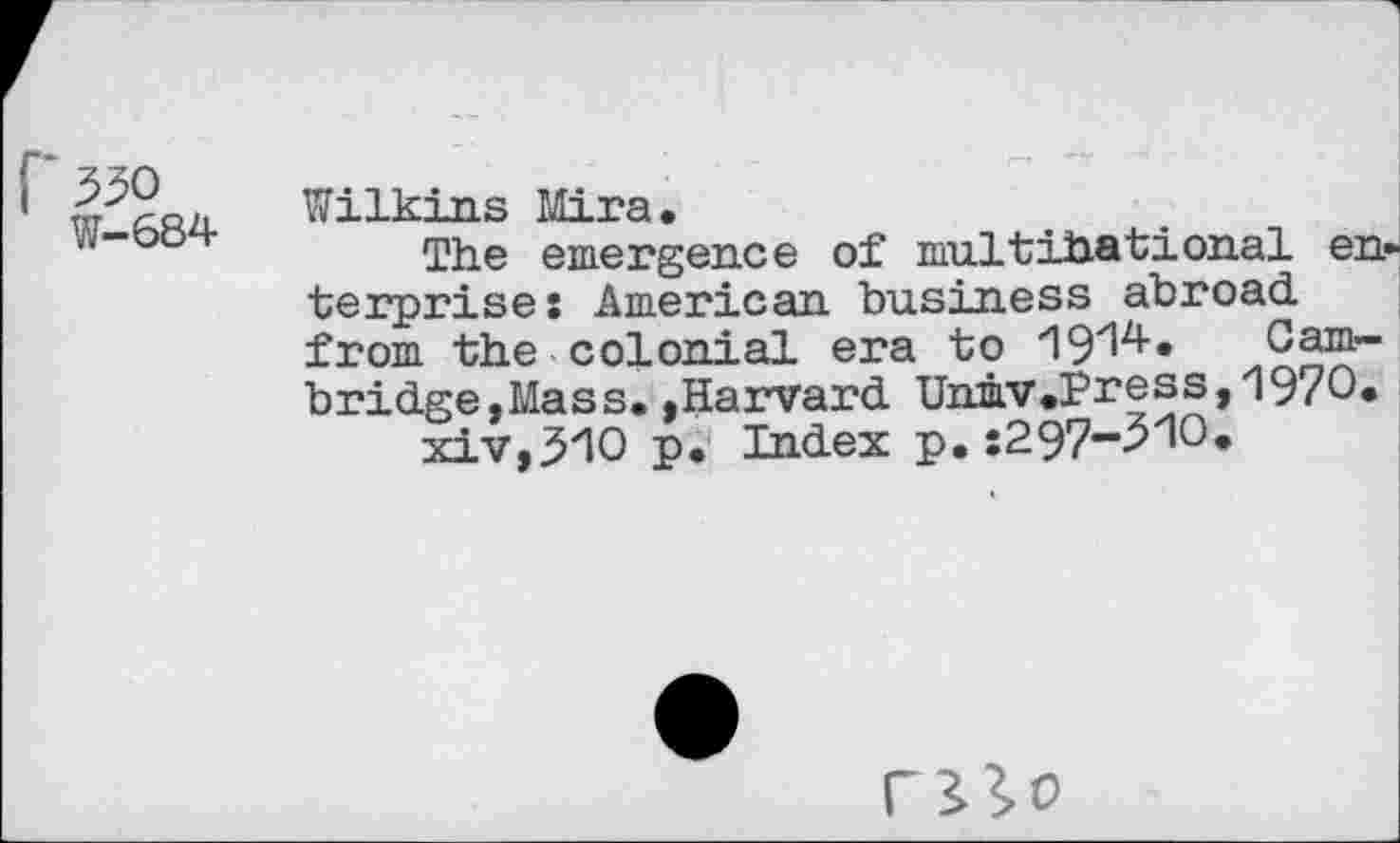 ﻿1	Wilkins Mira,
The emergence of multihational enterprise: American business abroad, from the colonial era to '19zlz*’* Cambridge,Mass, ,Harvard Unmv,Press>1970« xiv,510 p. Index p.:297-51O.
